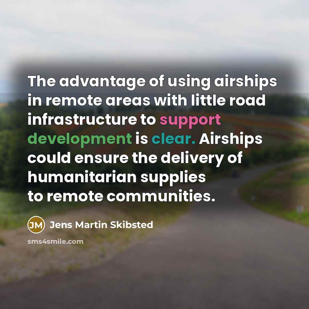 “The advantage of using airships in remote areas with little road infrastructure to support development is clear. Airships could ensure the delivery of humanitarian supplies to remote communities.” quote by Jens Martin Skibsted