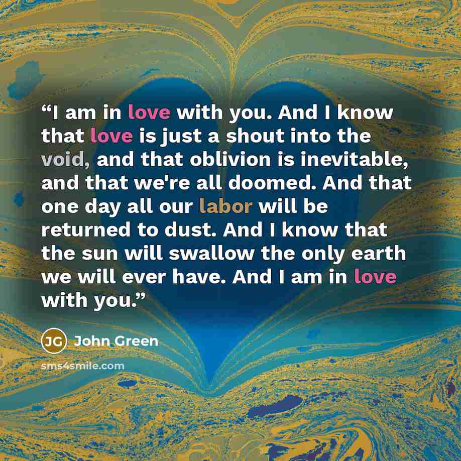 “I am in love with you. And I know that love is just a shout into the void, and that oblivion is inevitable, and that we're all doomed. And that one day all our labor will be returned to dust. And I know that the sun will swallow the only earth we will ever have. And I am in love with you.” quote by John Green