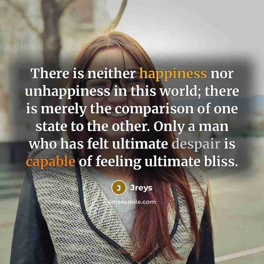 “There is neither happiness nor unhappiness in this world; there is merely the comparison of one state to the other. Only a man who has felt ultimate despair is capable of feeling ultimate bliss.” quote by Jreys