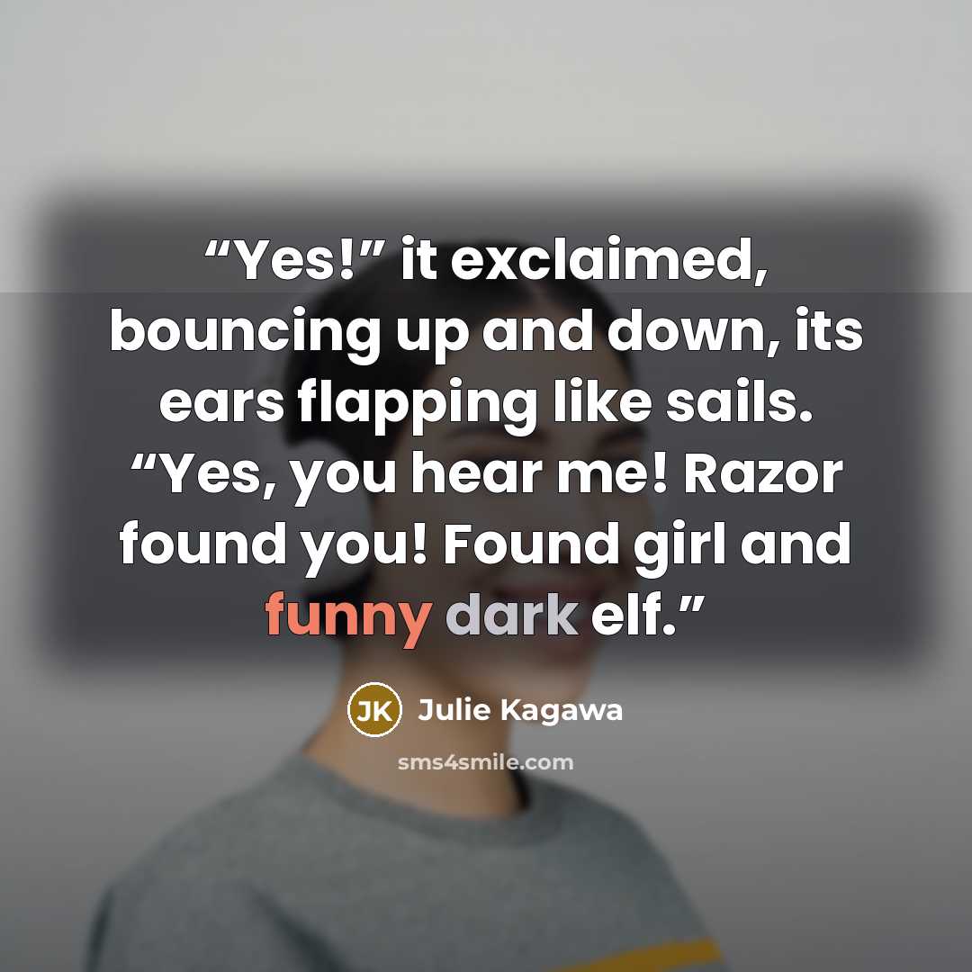 “Yes!” it exclaimed, bouncing up and down, its ears flapping like sails. “Yes, you hear me! Razor found you! Found girl and funny dark elf.” quote by Julie Kagawa