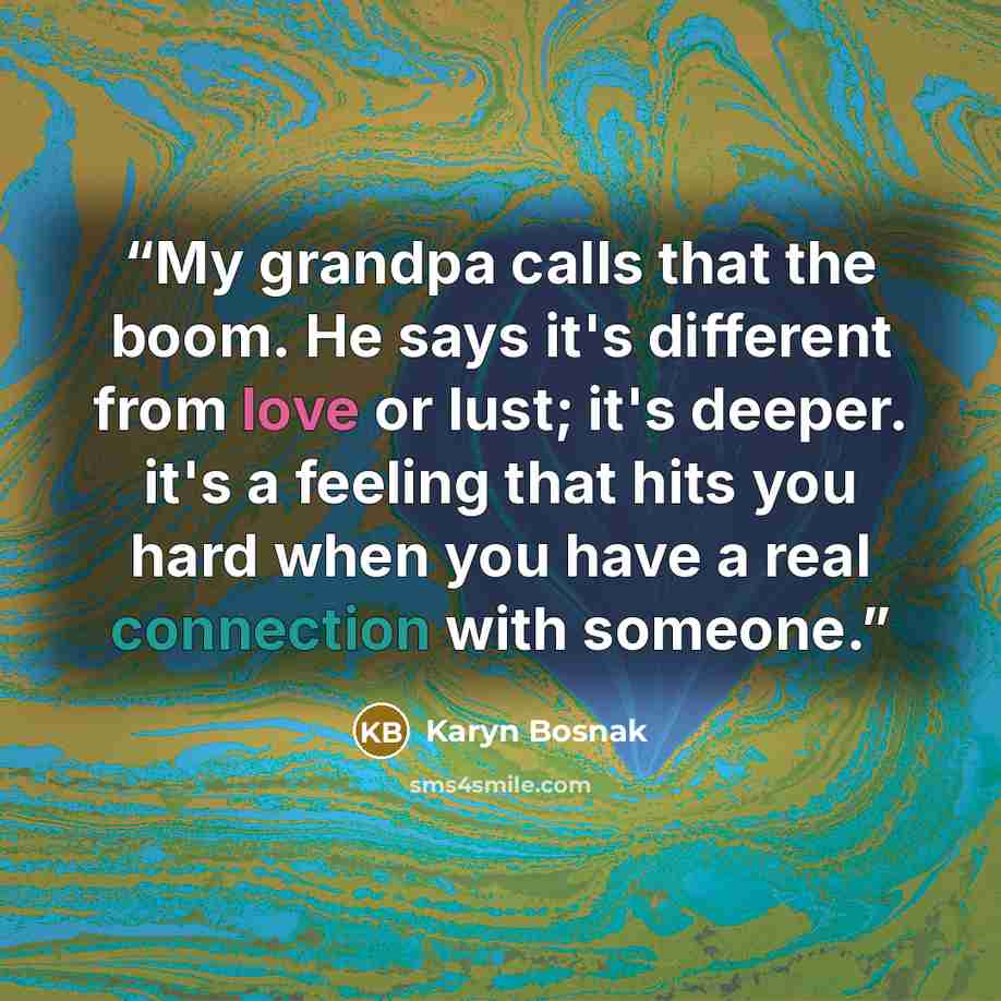 “My grandpa calls that the boom. He says it's different from love or lust; it's deeper. it's a feeling that hits you hard when you have a real connection with someone.” quote by Karyn Bosnak