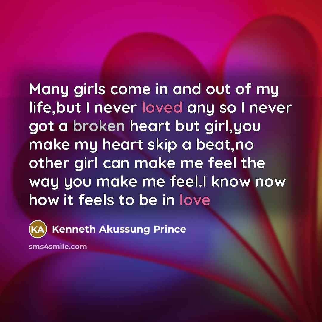 “Many girls come in and out of my life,but I never loved any so I never got a broken heart but girl,you make my heart skip a beat,no other girl can make me feel the way you make me feel.I know now how it feels to be in love” quote by Kenneth Akussung Prince