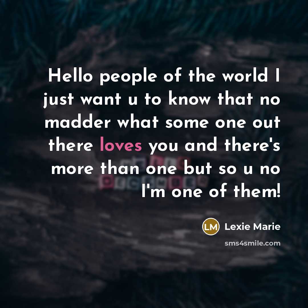 “Hello people of the world I just want u to know that no madder what some one out there loves you and there's more than one but so u no I'm one of them!” quote by Lexie Marie