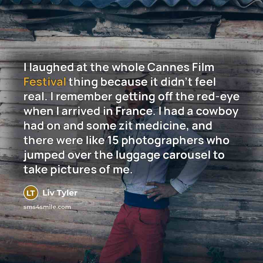 “I laughed at the whole Cannes Film Festival thing because it didn't feel real. I remember getting off the red-eye when I arrived in France. I had a cowboy had on and some zit medicine, and there were like 15 photographers who jumped over the luggage carousel to take pictures of me.” quote by Liv Tyler