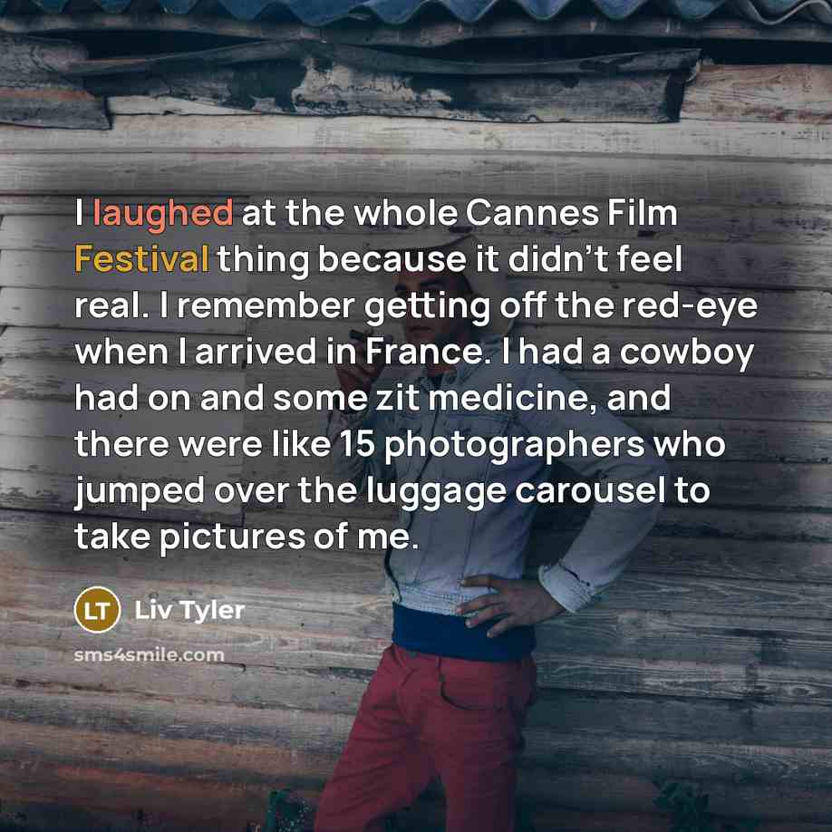 “I laughed at the whole Cannes Film Festival thing because it didn't feel real. I remember getting off the red-eye when I arrived in France. I had a cowboy had on and some zit medicine, and there were like 15 photographers who jumped over the luggage carousel to take pictures of me.” quote by Liv Tyler