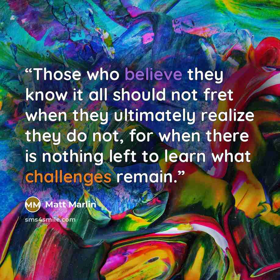 “Those who believe they know it all should not fret when they ultimately realize they do not, for when there is nothing left to learn what challenges remain.” quote by Matt Marlin