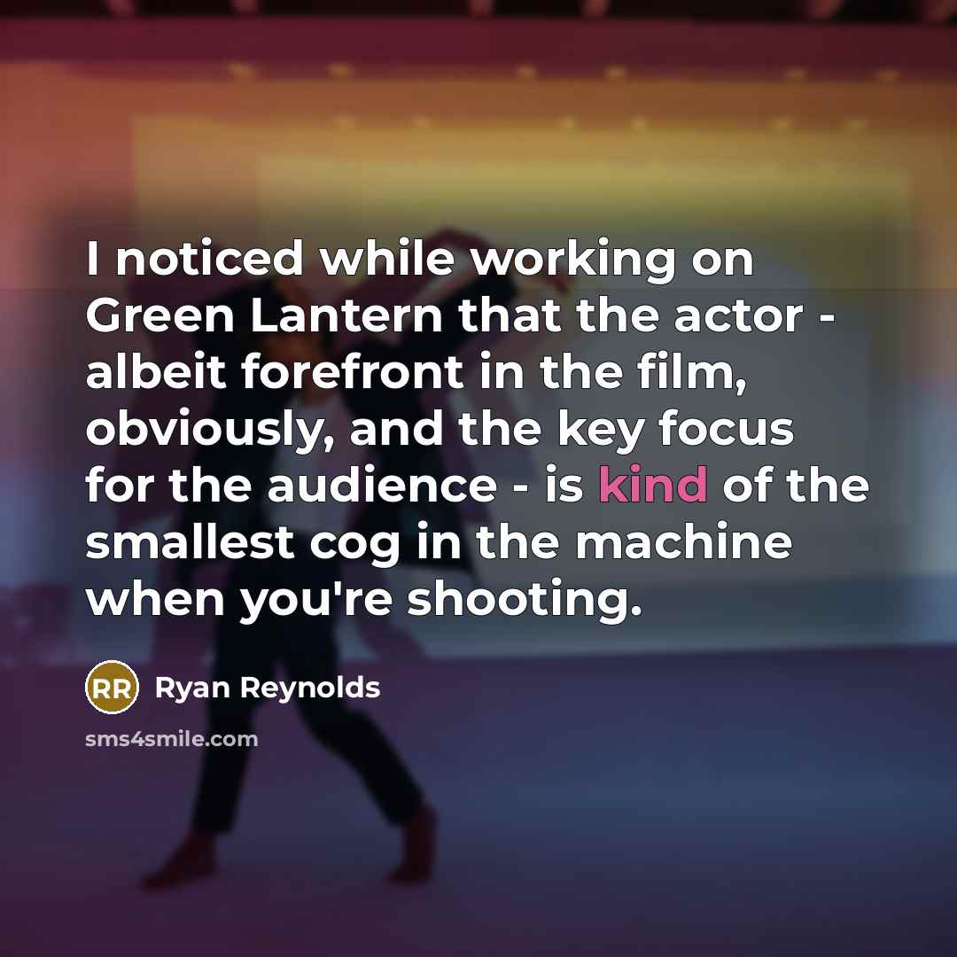 “I noticed while working on Green Lantern that the actor - albeit forefront in the film, obviously, and the key focus for the audience - is kind of the smallest cog in the machine when you're shooting.” quote by Ryan Reynolds