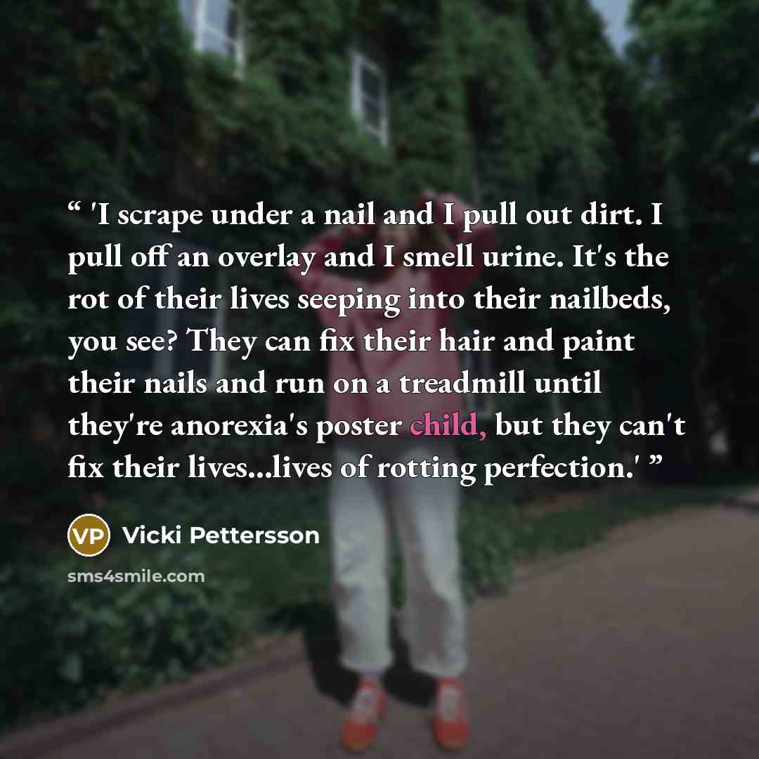 “'I scrape under a nail and I pull out dirt. I pull off an overlay and I smell urine. It's the rot of their lives seeping into their nailbeds, you see? They can fix their hair and paint their nails and run on a treadmill until they're anorexia's poster child, but they can't fix their lives...lives…” quote by Vicki Pettersson