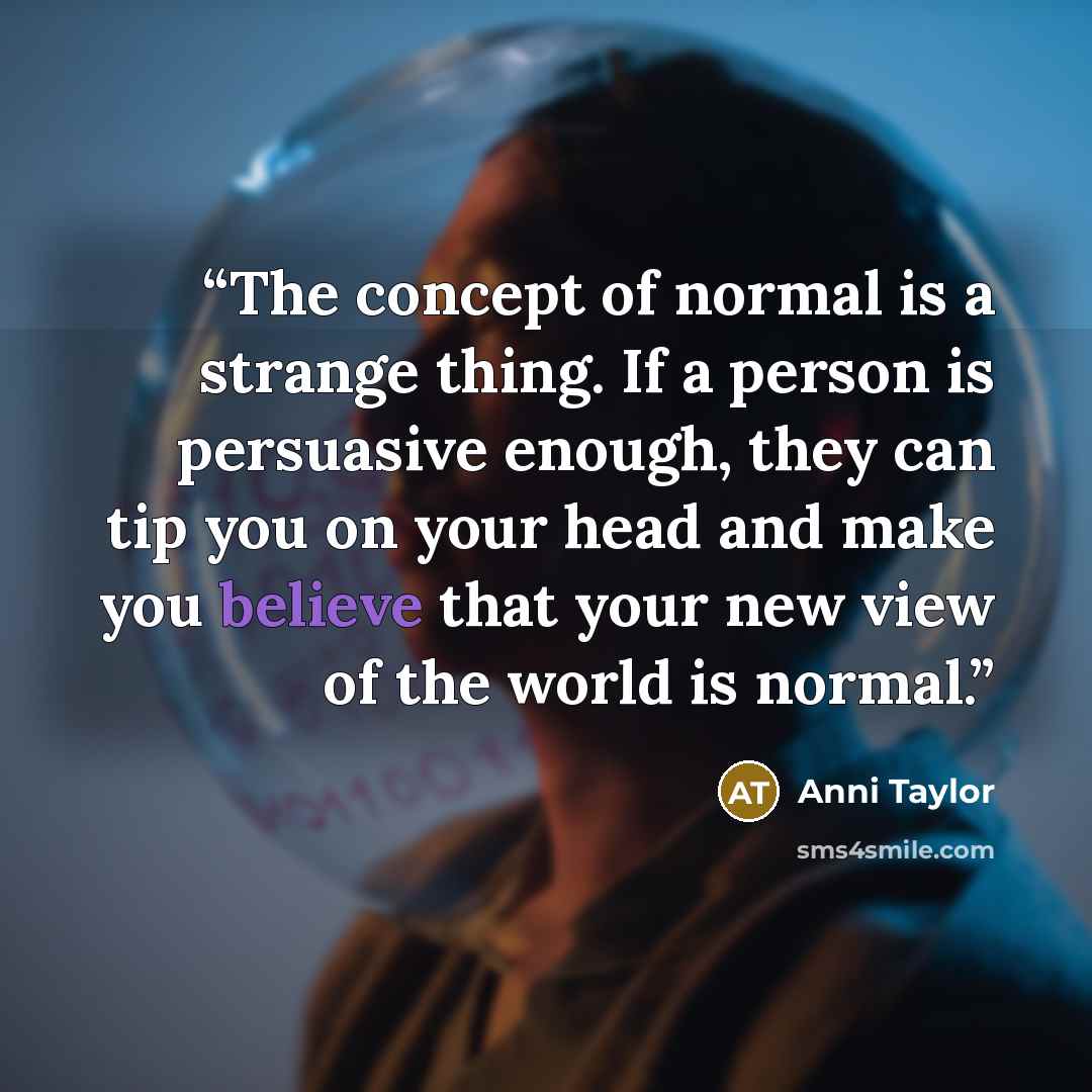 “The concept of normal is a strange thing. If a person is persuasive enough, they can tip you on your head and make you believe that your new view of the world is normal.” quote by Anni Taylor