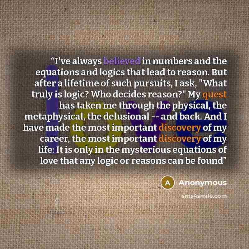 “I've always believed in numbers and the equations and logics that lead to reason. But after a lifetime of such pursuits, I ask, "What truly is logic? Who decides reason?" My quest has taken me through the physical, the metaphysical, the delusional -- and back. And I have made the most important…” quote by Anonymous
