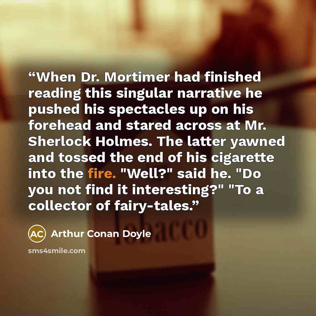 “When Dr. Mortimer had finished reading this singular narrative he pushed his spectacles up on his forehead and stared across at Mr. Sherlock Holmes. The latter yawned and tossed the end of his cigarette into the fire. "Well?" said he. "Do you not find it interesting?" "To a collector of fairy-tales.” quote by Arthur Conan Doyle