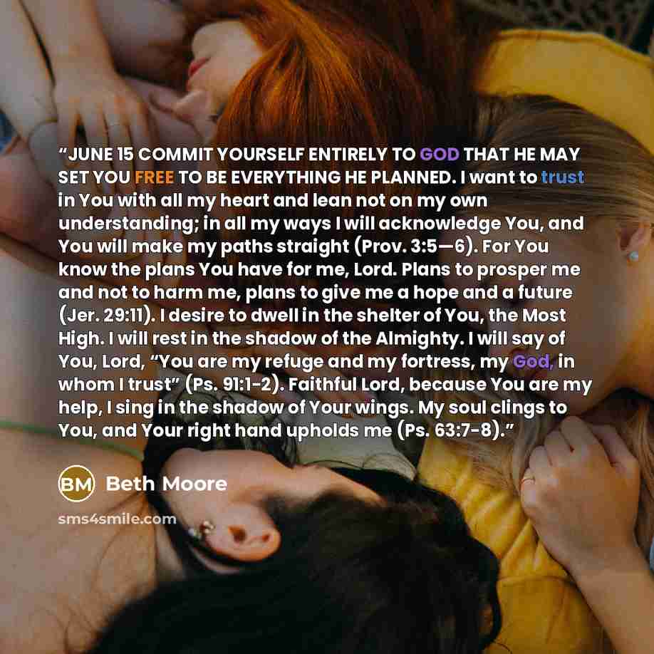 “JUNE 15 COMMIT YOURSELF ENTIRELY TO GOD THAT HE MAY SET YOU FREE TO BE EVERYTHING HE PLANNED. I want to trust in You with all my heart and lean not on my own understanding; in all my ways I will acknowledge You, and You will make my paths straight (Prov. 3:5—6). For You know the plans You have for…” quote by Beth Moore