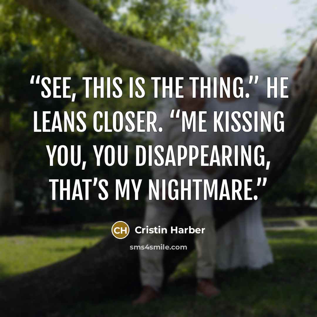 “See, this is the thing.” He leans closer. “Me kissing you, you disappearing, that’s my nightmare.” quote by Cristin Harber