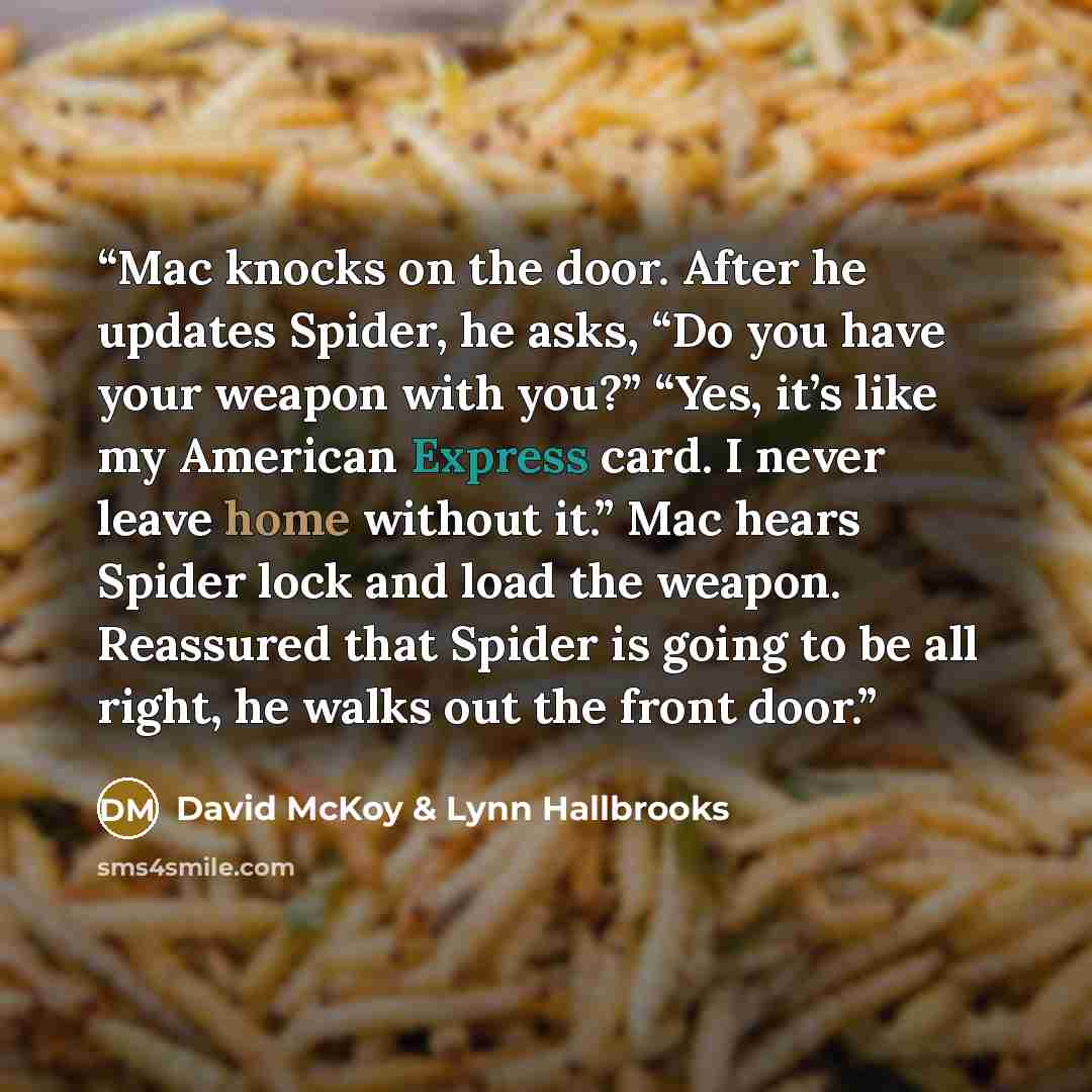 “Mac knocks on the door. After he updates Spider, he asks, “Do you have your weapon with you?” “Yes, it’s like my American Express card. I never leave home without it.” Mac hears Spider lock and load the weapon. Reassured that Spider is going to be all right, he walks out the front door.” quote by David McKoy & Lynn Hallbrooks