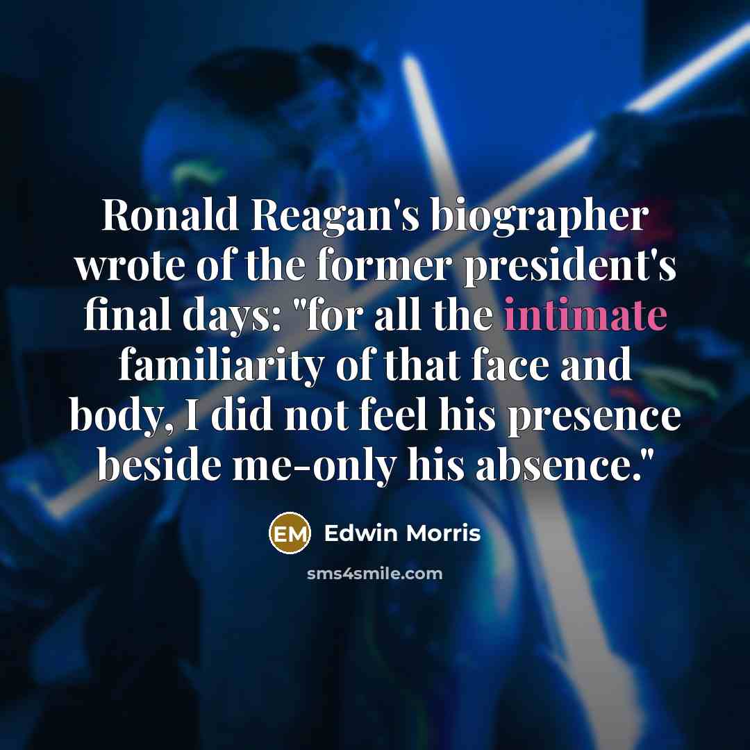 “Ronald Reagan's biographer wrote of the former president's final days: "for all the intimate familiarity of that face and body, I did not feel his presence beside me-only his absence."” quote by Edwin Morris
