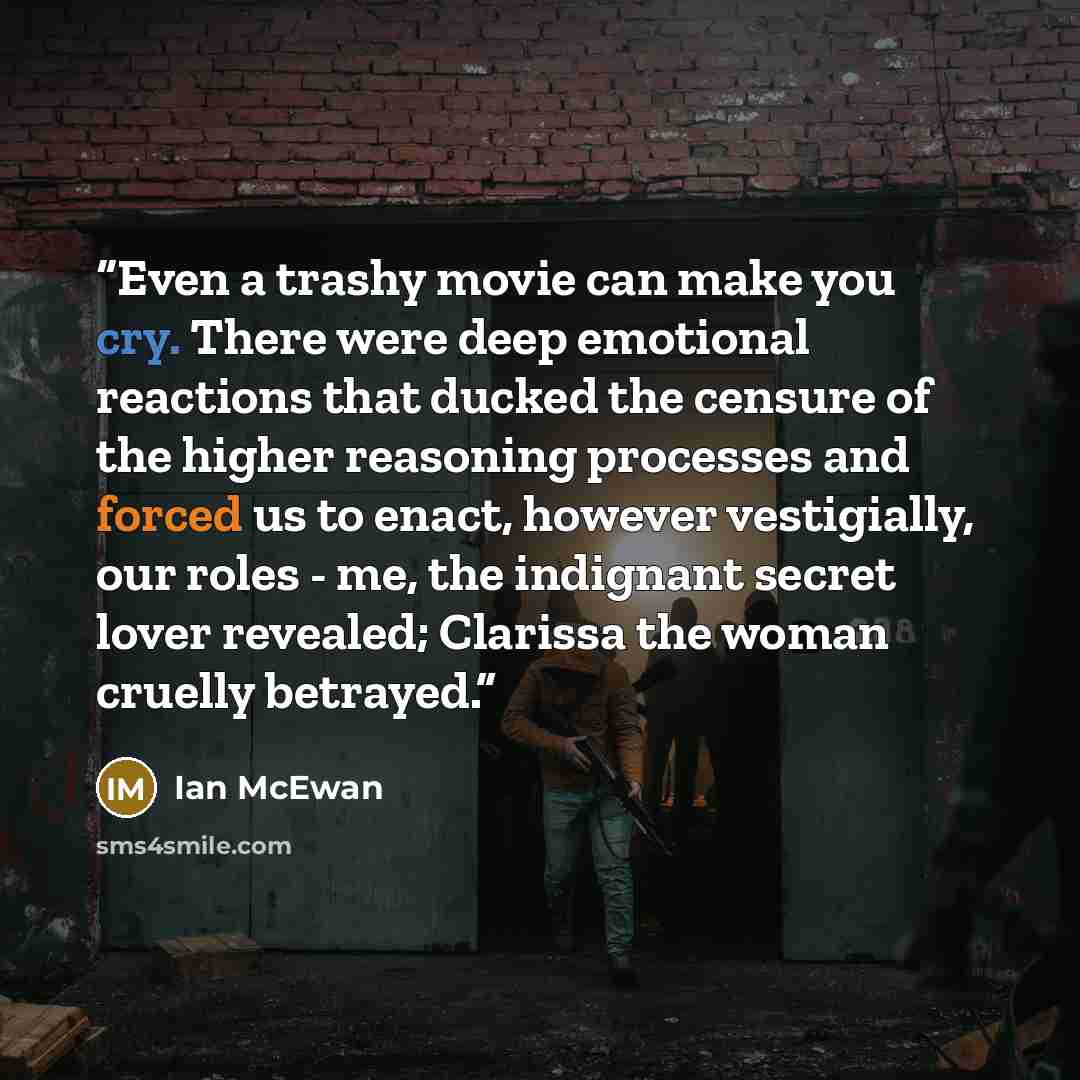“Even a trashy movie can make you cry. There were deep emotional reactions that ducked the censure of the higher reasoning processes and forced us to enact, however vestigially, our roles - me, the indignant secret lover revealed; Clarissa the woman cruelly betrayed.” quote by Ian McEwan