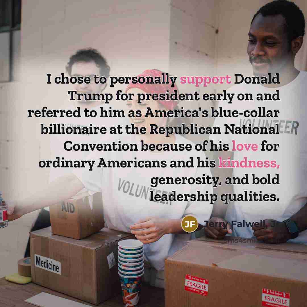 “I chose to personally support Donald Trump for president early on and referred to him as America's blue-collar billionaire at the Republican National Convention because of his love for ordinary Americans and his kindness, generosity, and bold leadership qualities.” quote by Jerry Falwell, Jr