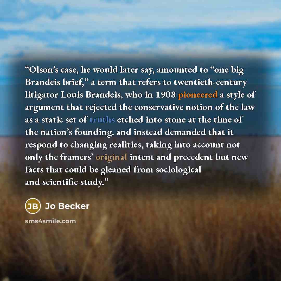 “Olson’s case, he would later say, amounted to “one big Brandeis brief,” a term that refers to twentieth-century litigator Louis Brandeis, who in 1908 pioneered a style of argument that rejected the conservative notion of the law as a static set of truths etched into stone at the time of the…” quote by Jo Becker