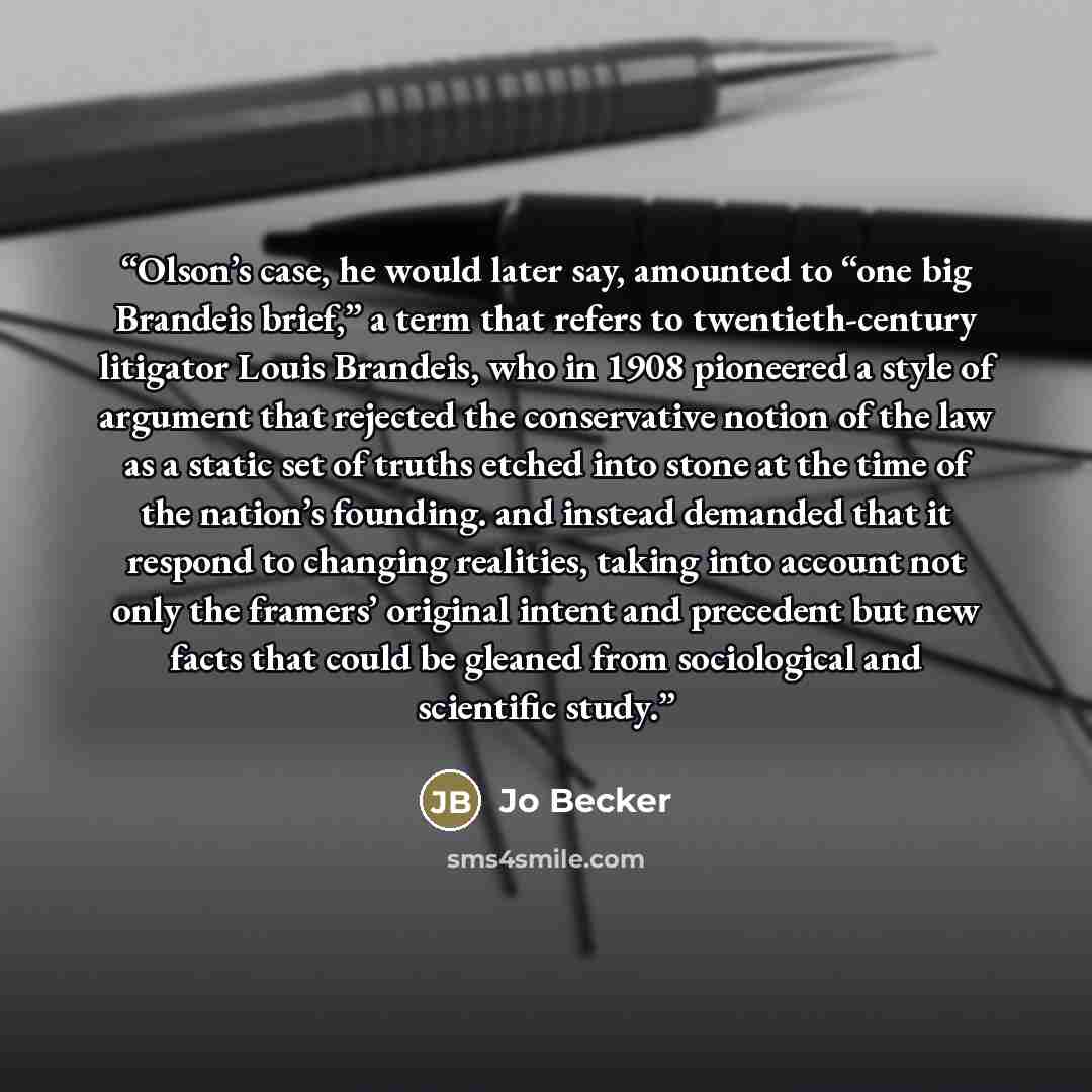 “Olson’s case, he would later say, amounted to “one big Brandeis brief,” a term that refers to twentieth-century litigator Louis Brandeis, who in 1908 pioneered a style of argument that rejected the conservative notion of the law as a static set of truths etched into stone at the time of the…” quote by Jo Becker