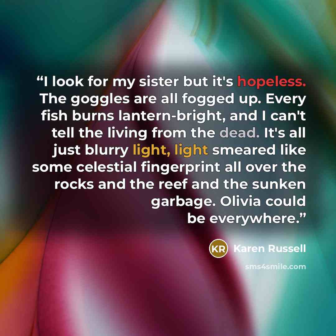 “I look for my sister but it's hopeless. The goggles are all fogged up. Every fish burns lantern-bright, and I can't tell the living from the dead. It's all just blurry light, light smeared like some celestial fingerprint all over the rocks and the reef and the sunken garbage. Olivia could be…” quote by Karen Russell
