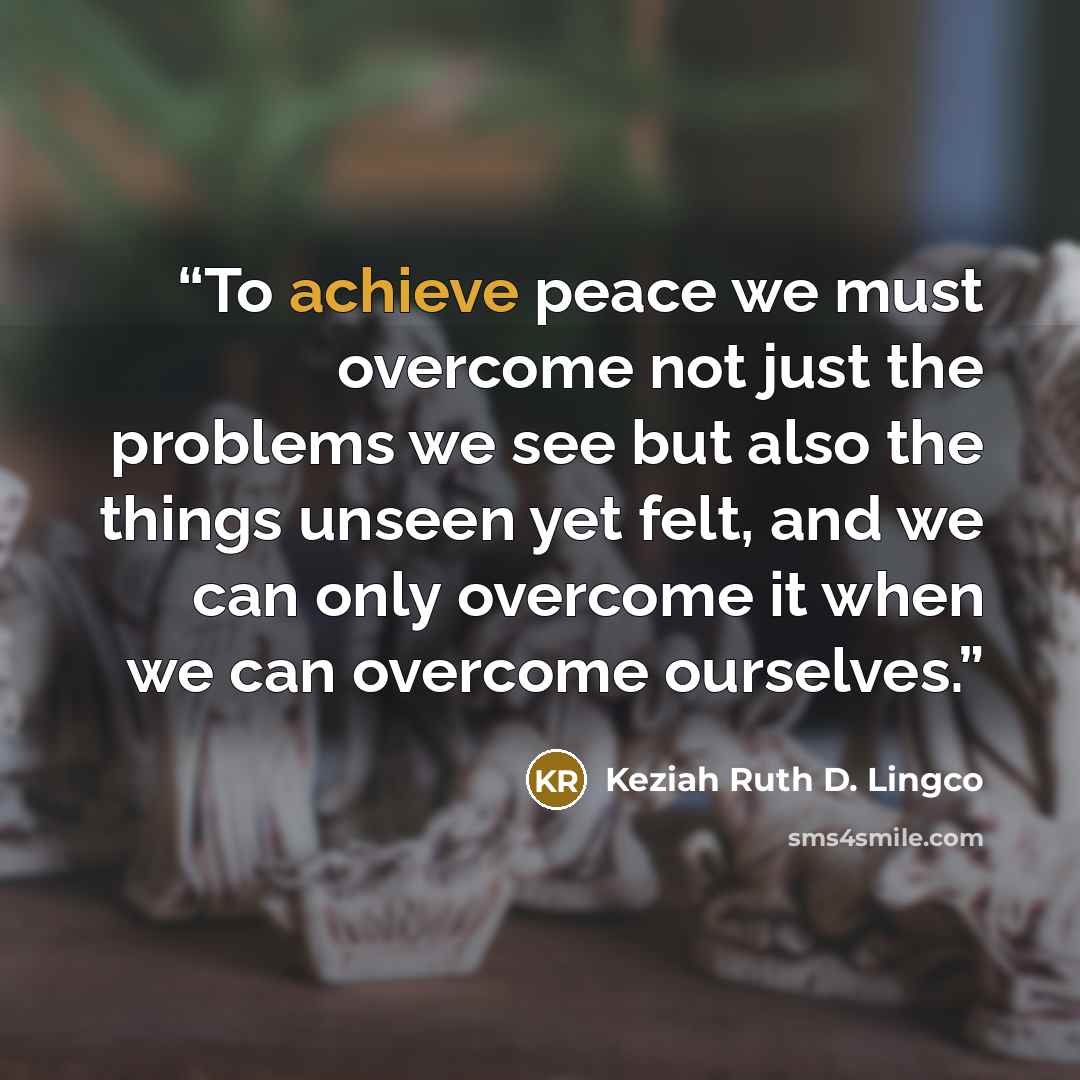 “To achieve peace we must overcome not just the problems we see but also the things unseen yet felt, and we can only overcome it when we can overcome ourselves.” quote by Keziah Ruth D. Lingco