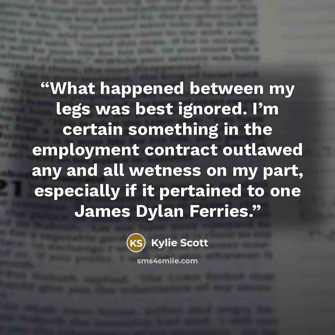 “What happened between my legs was best ignored. I’m certain something in the employment contract outlawed any and all wetness on my part, especially if it pertained to one James Dylan Ferries.” quote by Kylie Scott