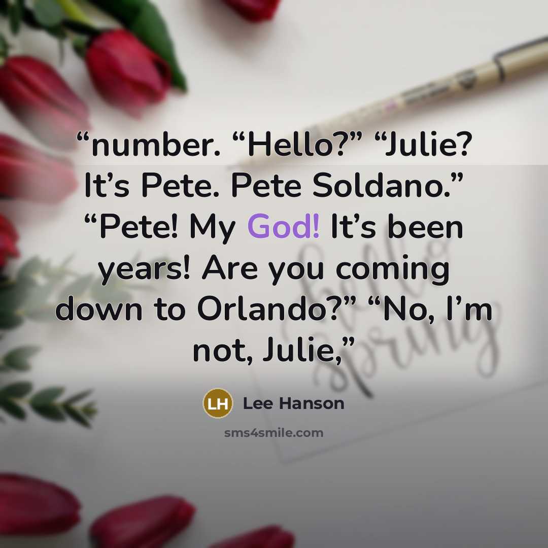 “number. “Hello?” “Julie? It’s Pete. Pete Soldano.” “Pete! My God! It’s been years! Are you coming down to Orlando?” “No, I’m not, Julie,” quote by Lee Hanson