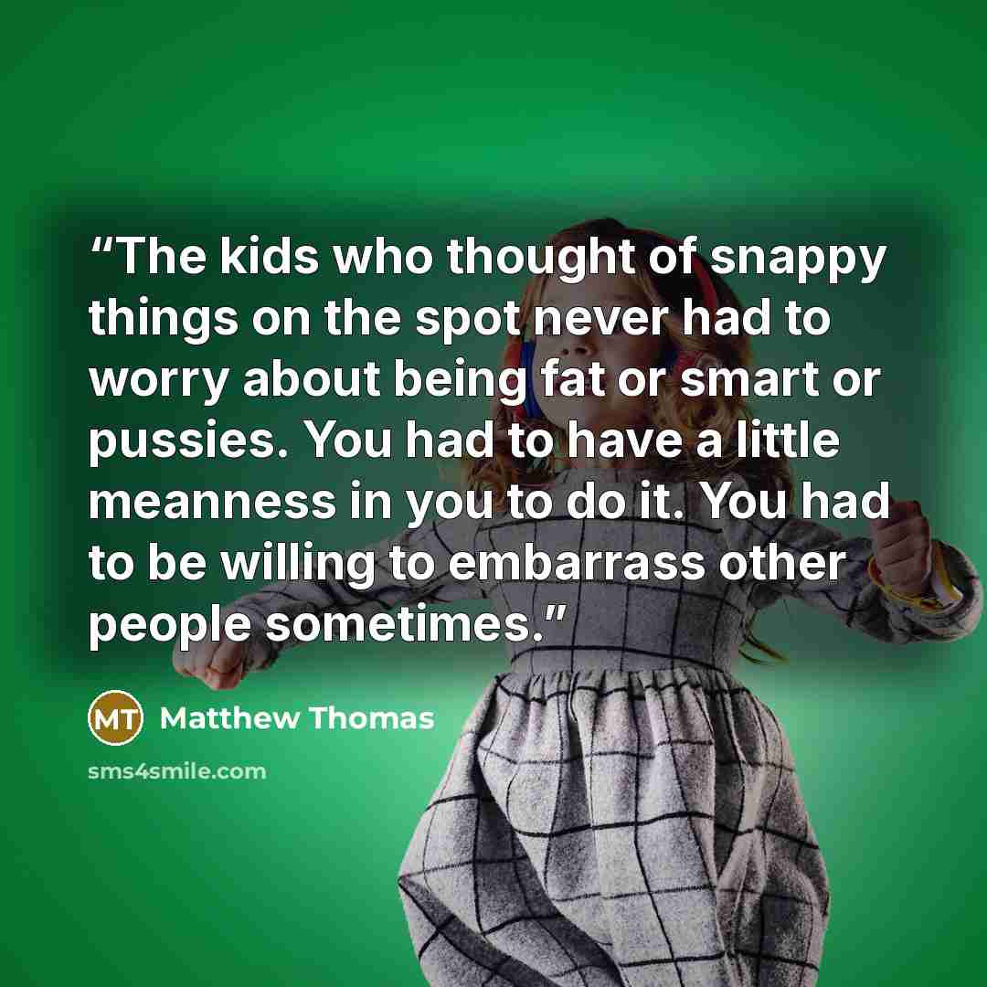 “The kids who thought of snappy things on the spot never had to worry about being fat or smart or pussies. You had to have a little meanness in you to do it. You had to be willing to embarrass other people sometimes.” quote by Matthew Thomas