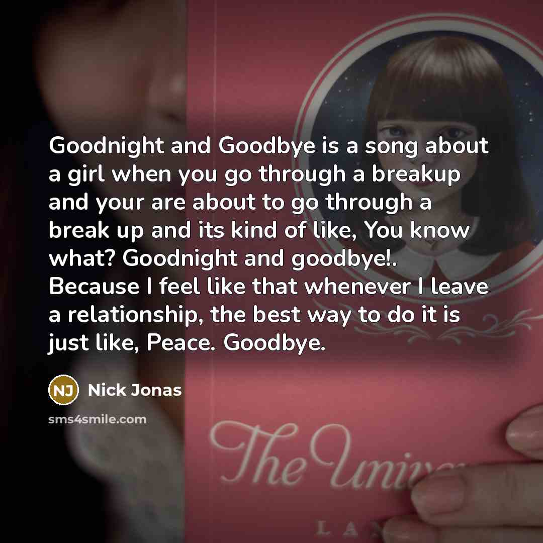 “Goodnight and Goodbye is a song about a girl when you go through a breakup and your are about to go through a break up and its kind of like, You know what? Goodnight and goodbye!. Because I feel like that whenever I leave a relationship, the best way to do it is just like, Peace. Goodbye.” quote by Nick Jonas