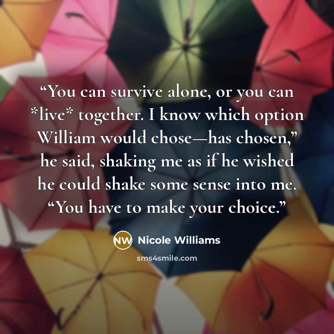 “You can survive alone, or you can *live* together. I know which option William would chose—has chosen,” he said, shaking me as if he wished he could shake some sense into me. “You have to make your choice.” quote by Nicole Williams