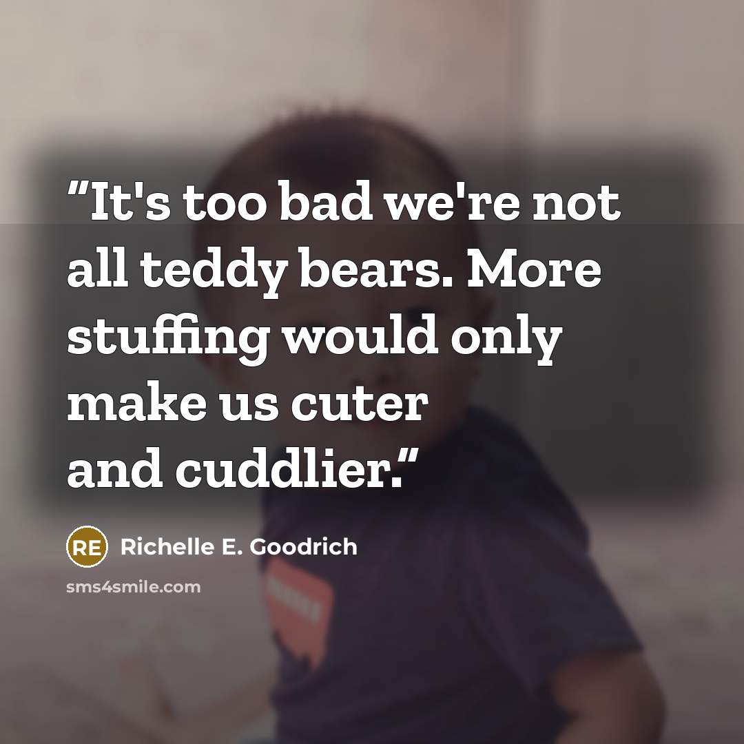 “It's too bad we're not all teddy bears. More stuffing would only make us cuter and cuddlier.” quote by Richelle E. Goodrich