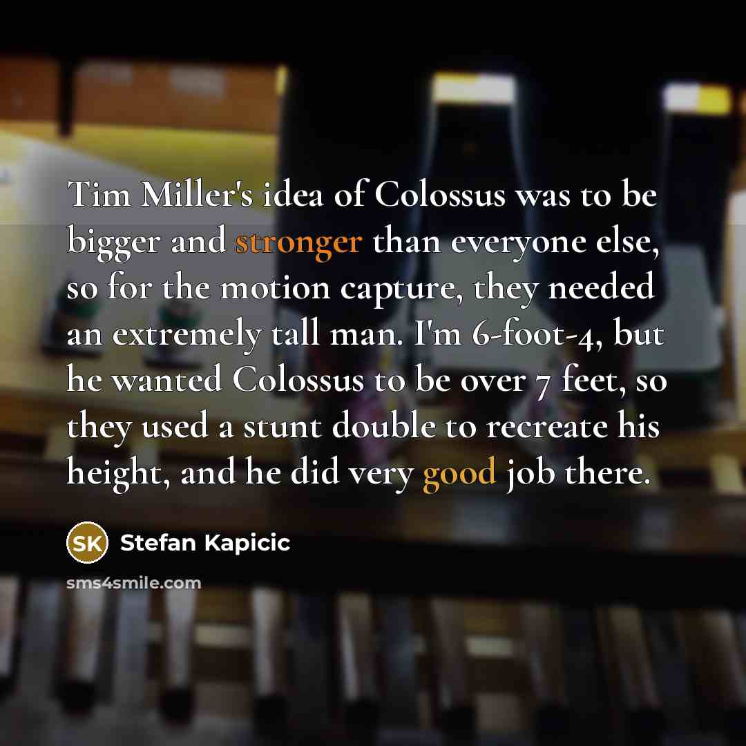 “Tim Miller's idea of Colossus was to be bigger and stronger than everyone else, so for the motion capture, they needed an extremely tall man. I'm 6-foot-4, but he wanted Colossus to be over 7 feet, so they used a stunt double to recreate his height, and he did very good job there.” quote by Stefan Kapicic