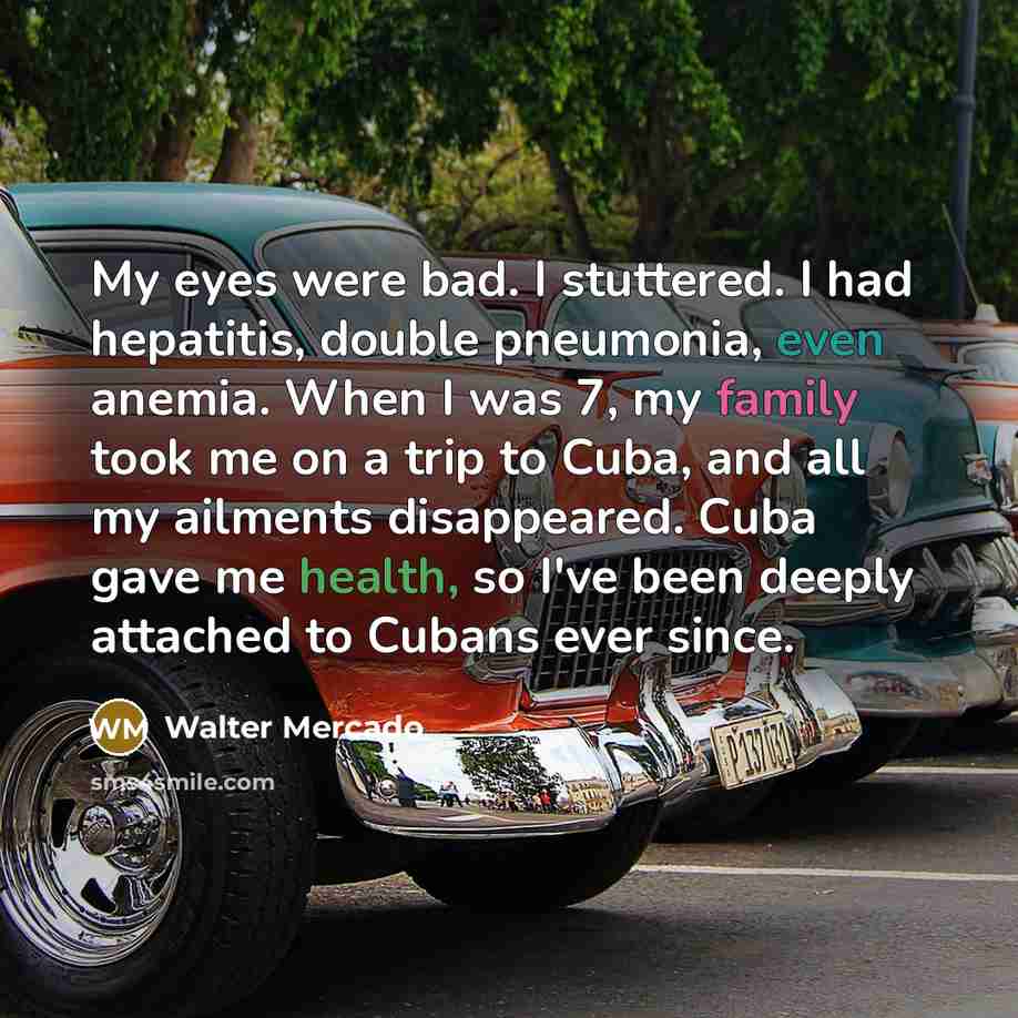 “My eyes were bad. I stuttered. I had hepatitis, double pneumonia, even anemia. When I was 7, my family took me on a trip to Cuba, and all my ailments disappeared. Cuba gave me health, so I've been deeply attached to Cubans ever since.” quote by Walter Mercado