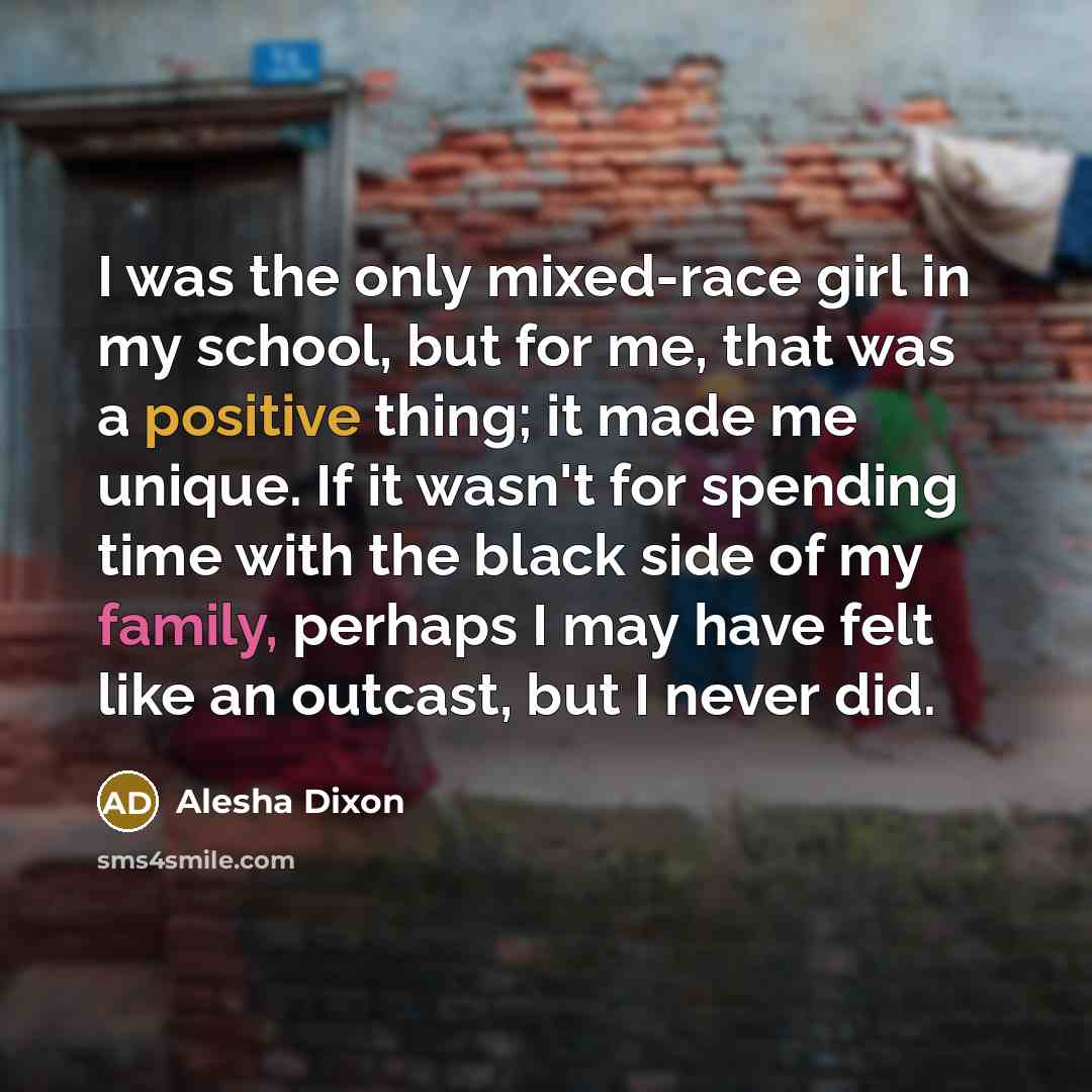 “I was the only mixed-race girl in my school, but for me, that was a positive thing; it made me unique. If it wasn't for spending time with the black side of my family, perhaps I may have felt like an outcast, but I never did.” quote by Alesha Dixon