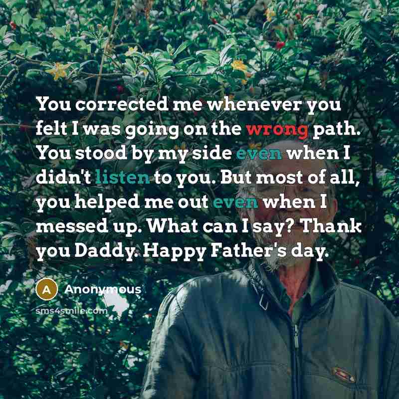 “You corrected me whenever you felt I was going on the wrong path. You stood by my side even when I didn't listen to you. But most of all, you helped me out even when I messed up. What can I say? Thank you Daddy. Happy Father's day.” quote by Anonymous