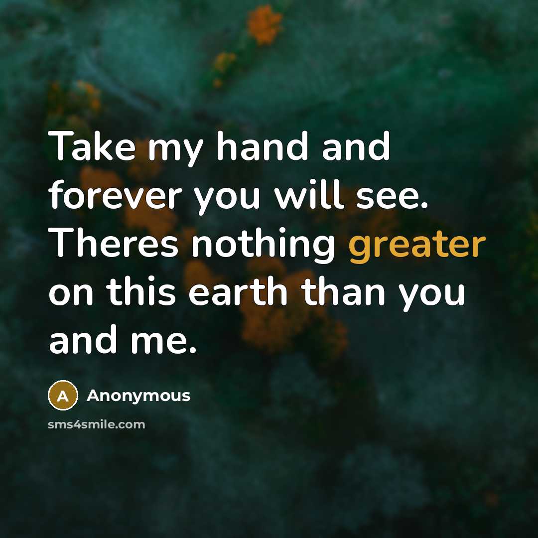 “Take my hand and forever you will see. Theres nothing greater on this earth than you and me.” quote by Anonymous