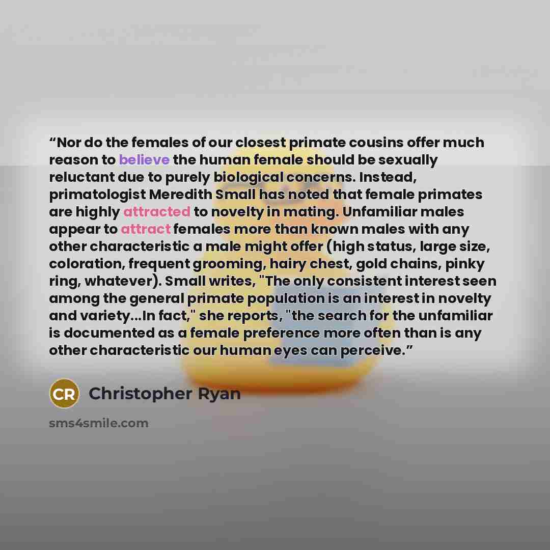 “Nor do the females of our closest primate cousins offer much reason to believe the human female should be sexually reluctant due to purely biological concerns. Instead, primatologist Meredith Small has noted that female primates are highly attracted to novelty in mating. Unfamiliar males appear to…” quote by Christopher Ryan
