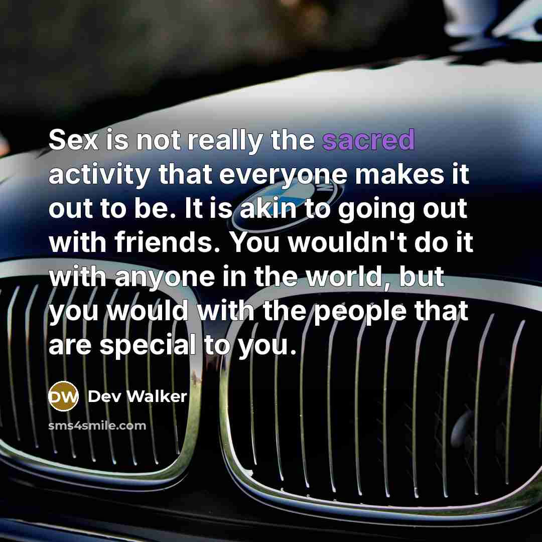 “Sex is not really the sacred activity that everyone makes it out to be. It is akin to going out with friends. You wouldn't do it with anyone in the world, but you would with the people that are special to you.” quote by Dev Walker