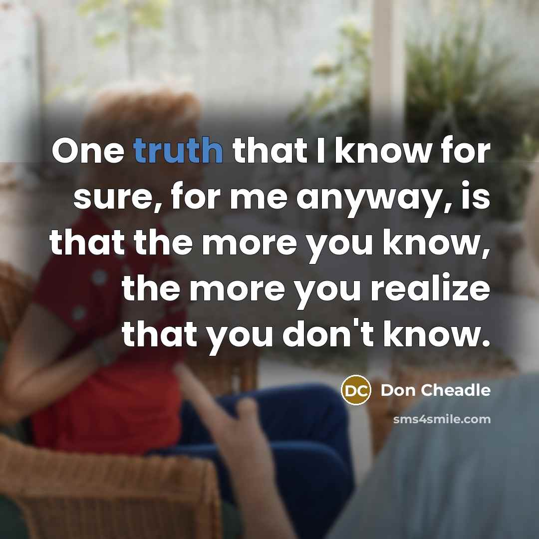 “One truth that I know for sure, for me anyway, is that the more you know, the more you realize that you don't know.” quote by Don Cheadle