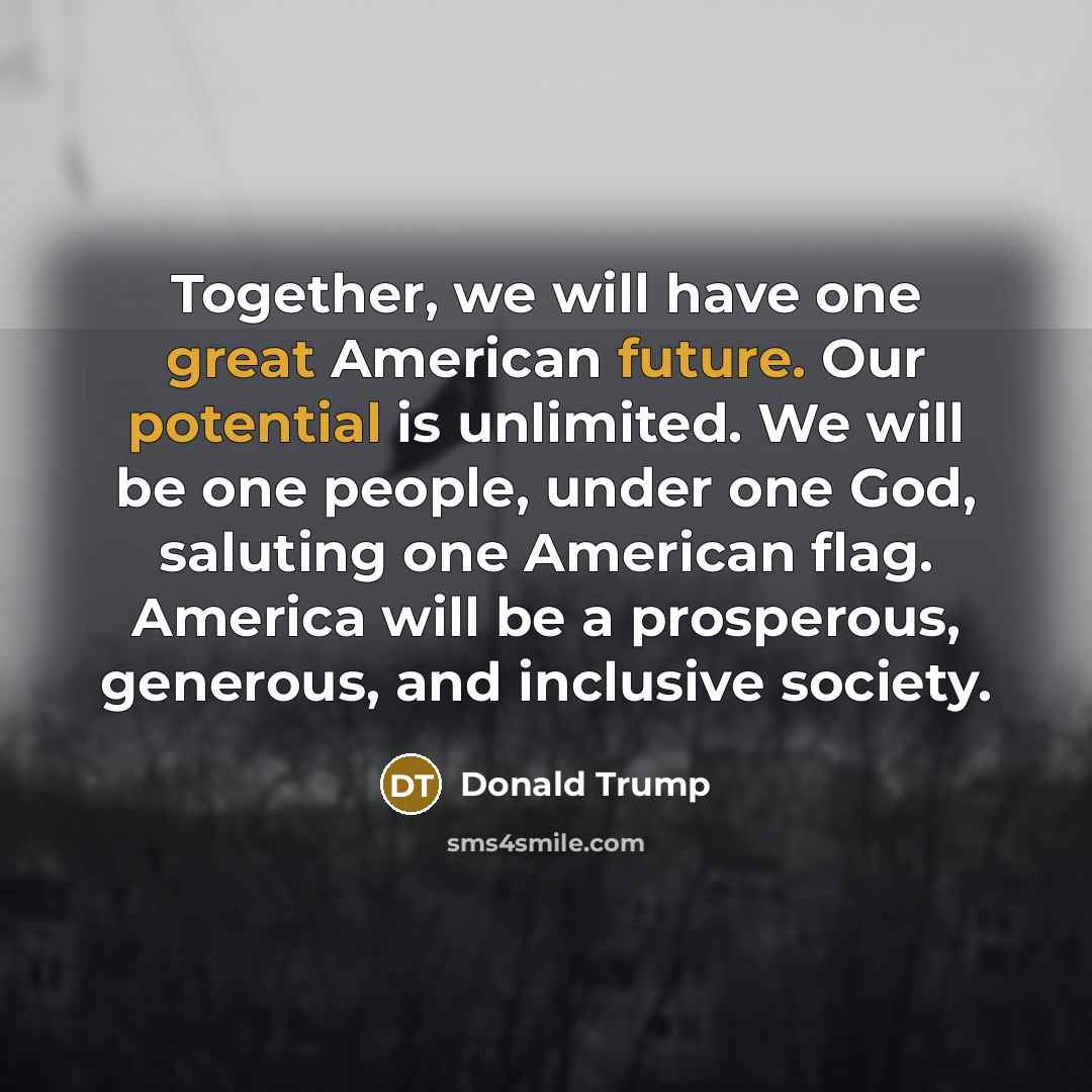 “Together, we will have one great American future. Our potential is unlimited. We will be one people, under one God, saluting one American flag. America will be a prosperous, generous, and inclusive society.” quote by Donald Trump