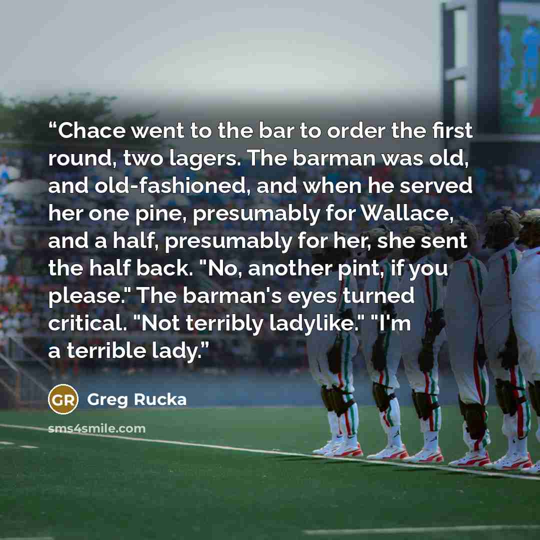 “Chace went to the bar to order the first round, two lagers. The barman was old, and old-fashioned, and when he served her one pine, presumably for Wallace, and a half, presumably for her, she sent the half back. "No, another pint, if you please." The barman's eyes turned critical. "Not terribly…” quote by Greg Rucka