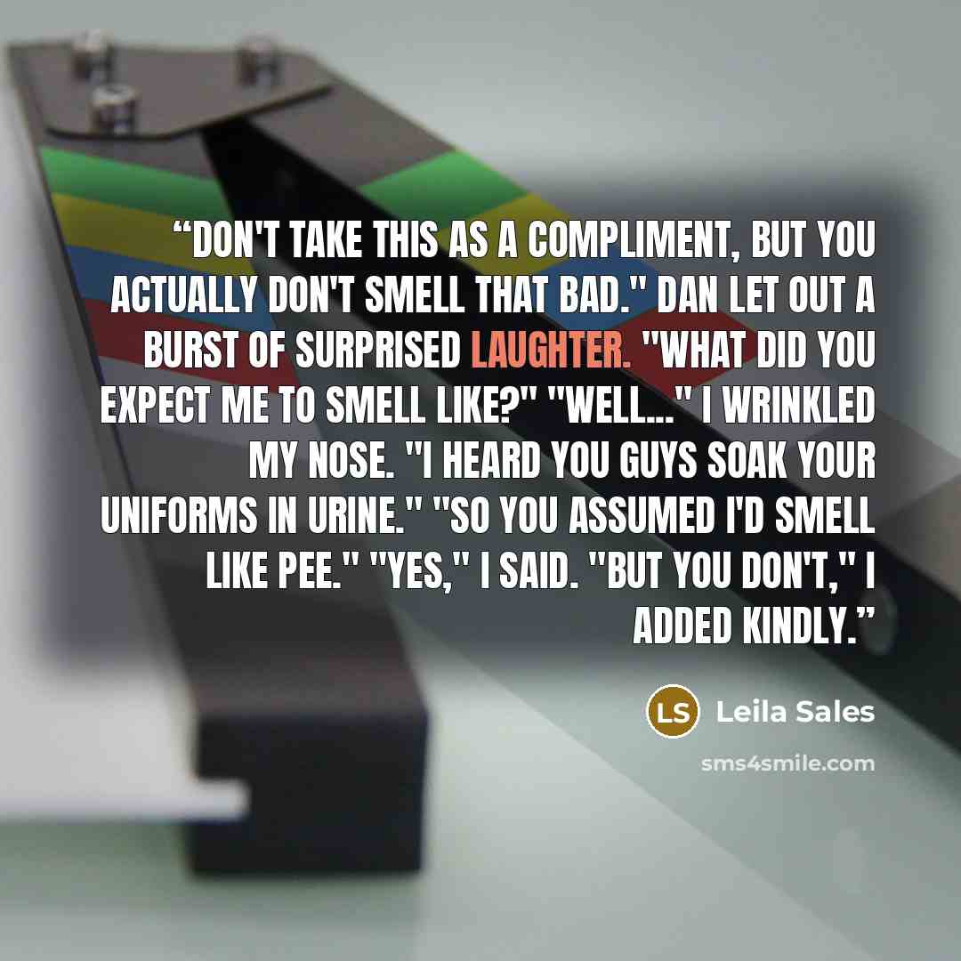 “Don't take this as a compliment, but you actually don't smell that bad." Dan let out a burst of surprised laughter. "What did you expect me to smell like?" "Well..." I wrinkled my nose. "I heard you guys soak your uniforms in urine." "So you assumed I'd smell like pee." "Yes," I said. "But you…” quote by Leila Sales