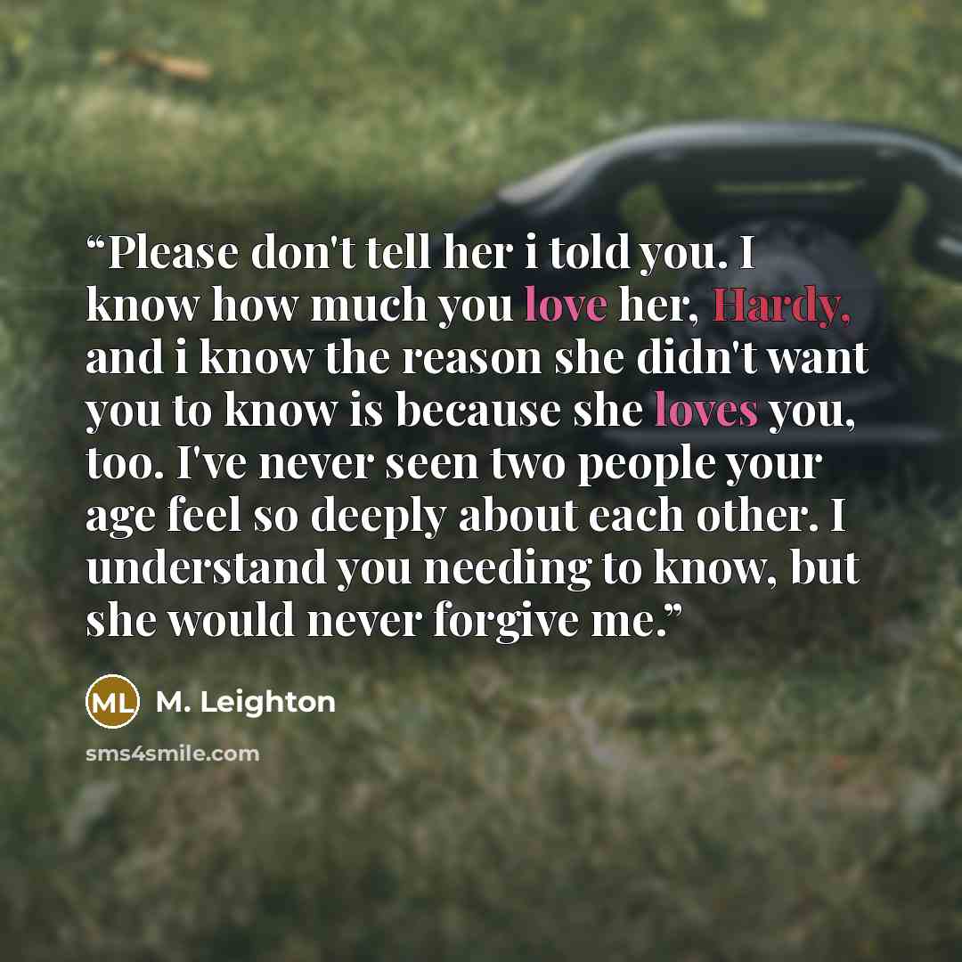“Please don't tell her i told you. I know how much you love her, Hardy, and i know the reason she didn't want you to know is because she loves you, too. I've never seen two people your age feel so deeply about each other. I understand you needing to know, but she would never forgive me.” quote by M. Leighton