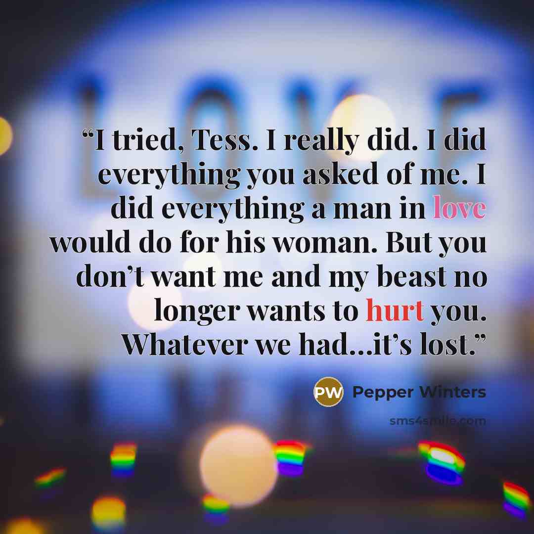 “I tried, Tess. I really did. I did everything you asked of me. I did everything a man in love would do for his woman. But you don’t want me and my beast no longer wants to hurt you. Whatever we had…it’s lost.” quote by Pepper Winters