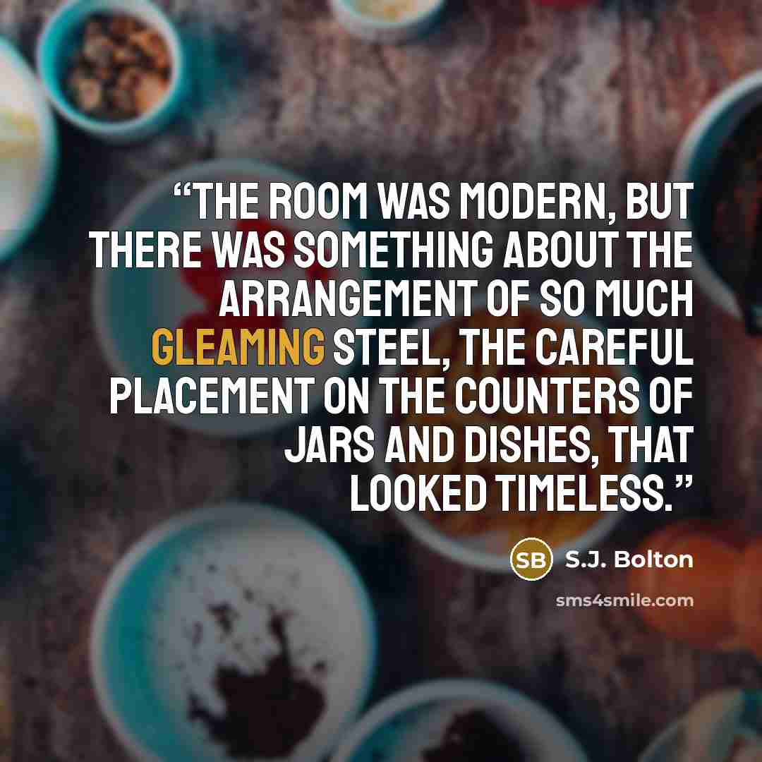 “The room was modern, but there was something about the arrangement of so much gleaming steel, the careful placement on the counters of jars and dishes, that looked timeless.” quote by S.J. Bolton
