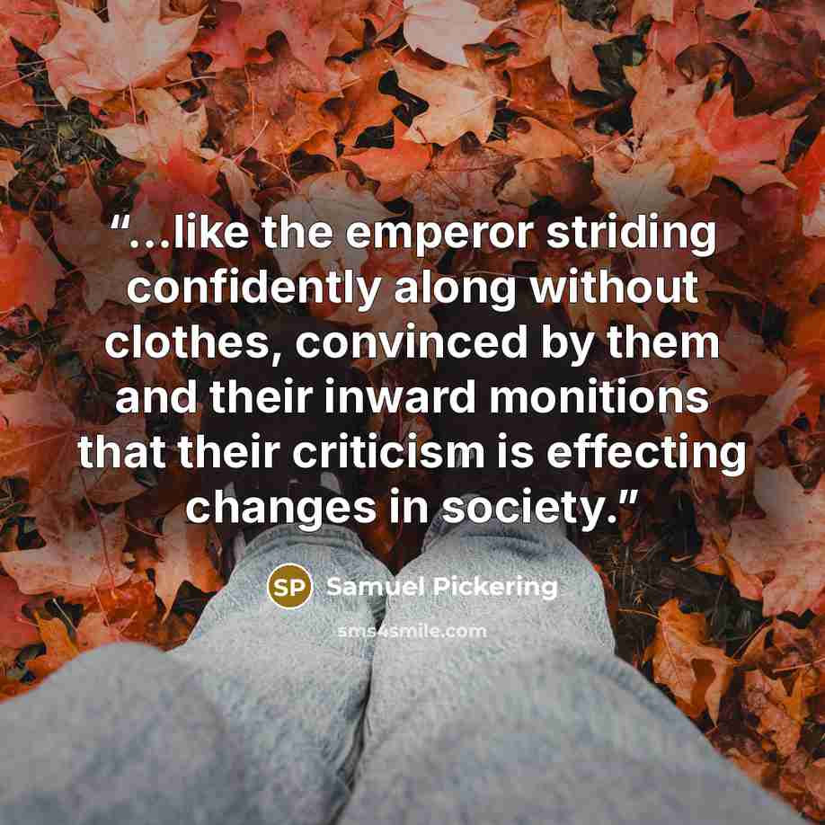 “...like the emperor striding confidently along without clothes, convinced by them and their inward monitions that their criticism is effecting changes in society.” quote by Samuel Pickering