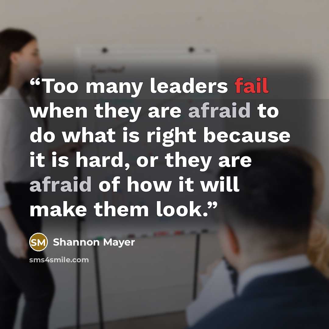 “Too many leaders fail when they are afraid to do what is right because it is hard, or they are afraid of how it will make them look.” quote by Shannon Mayer