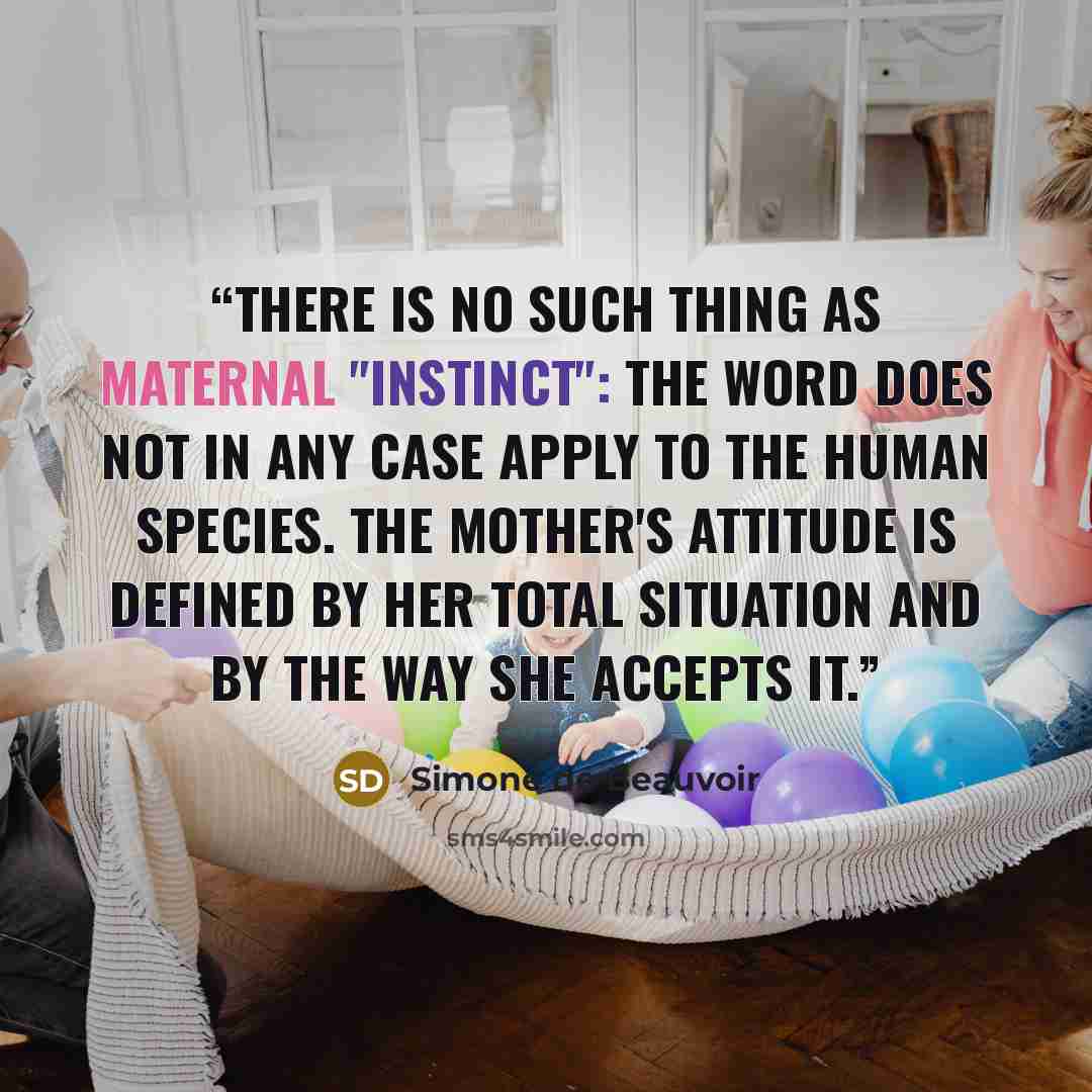 “There is no such thing as maternal "instinct": the word does not in any case apply to the human species. The mother's attitude is defined by her total situation and by the way she accepts it.” quote by Simone de Beauvoir