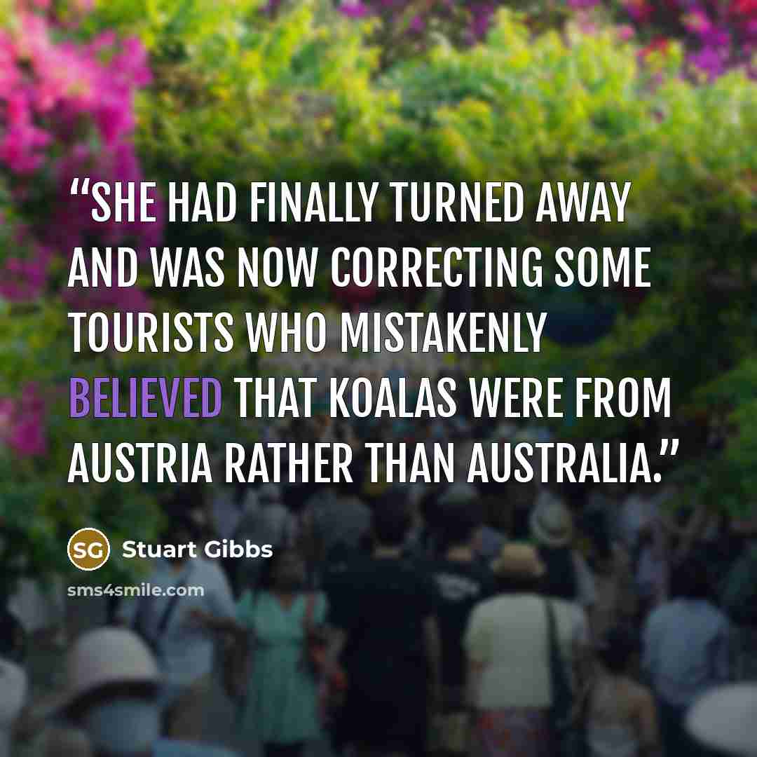 “She had finally turned away and was now correcting some tourists who mistakenly believed that koalas were from Austria rather than Australia.” quote by Stuart Gibbs