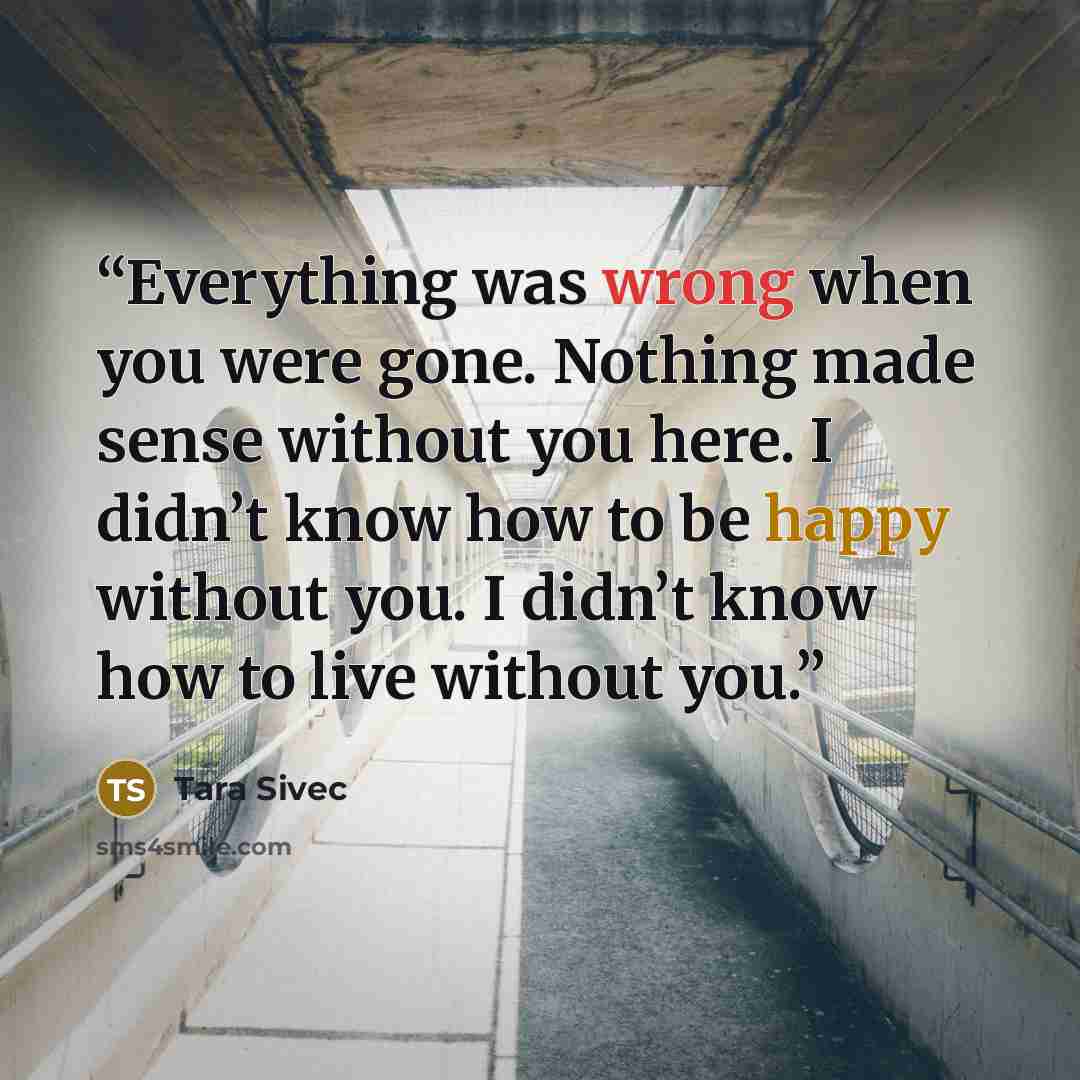 “Everything was wrong when you were gone. Nothing made sense without you here. I didn’t know how to be happy without you. I didn’t know how to live without you.” quote by Tara Sivec